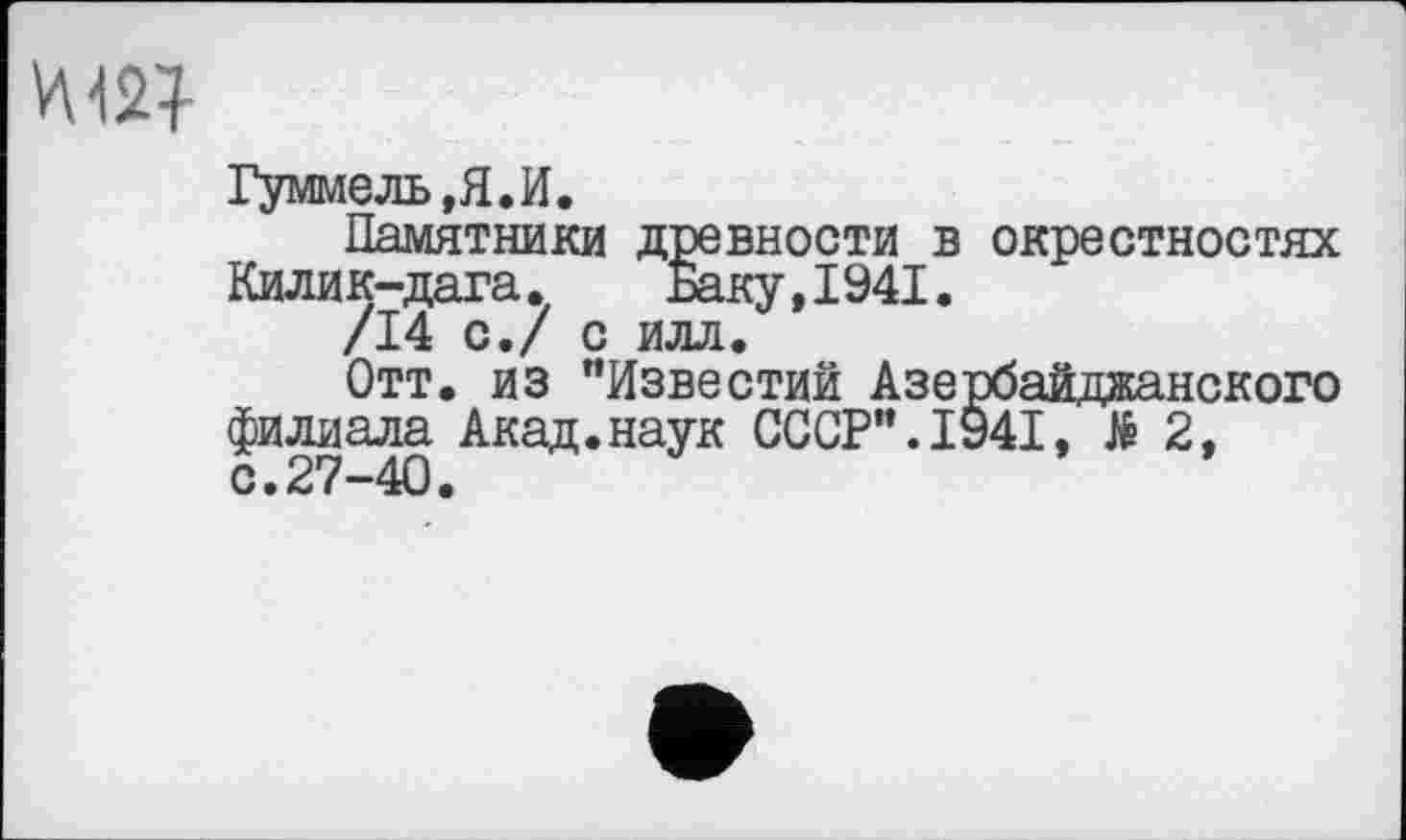 ﻿Гуммель,Я.И.
Памятники древности в окрестностях Килик-дага. Баку,1941.
/14 с./ с илл.
Отт. из "Известий Азербайджанского филиала Акад.наук СССР".1941, № 2, с.27-40.